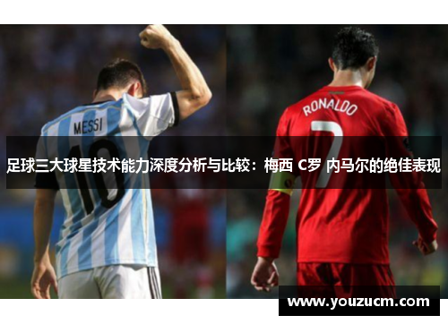 足球三大球星技术能力深度分析与比较：梅西 C罗 内马尔的绝佳表现