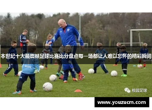 本世纪十大最震撼足球比赛比分盘点每一场都让人难以忘怀的精彩瞬间