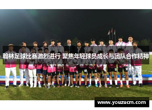 翰林足球比赛激烈进行 聚焦年轻球员成长与团队合作精神